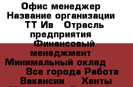 Офис менеджер › Название организации ­ ТТ-Ив › Отрасль предприятия ­ Финансовый менеджмент › Минимальный оклад ­ 35 000 - Все города Работа » Вакансии   . Ханты-Мансийский,Радужный г.